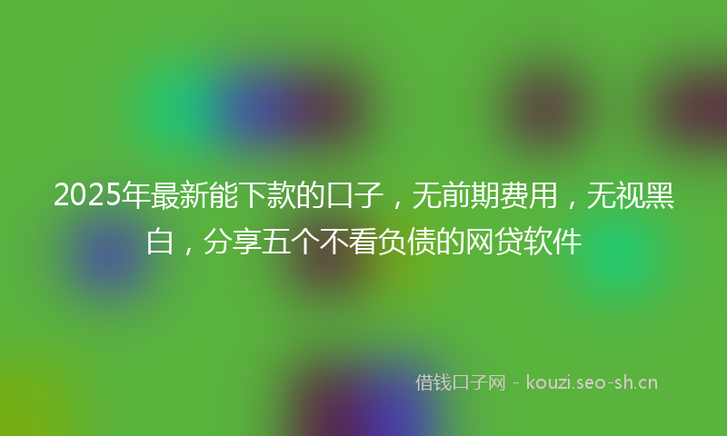 2025年最新能下款的口子，无前期费用，无视黑白，分享五个不看负债的网贷软件