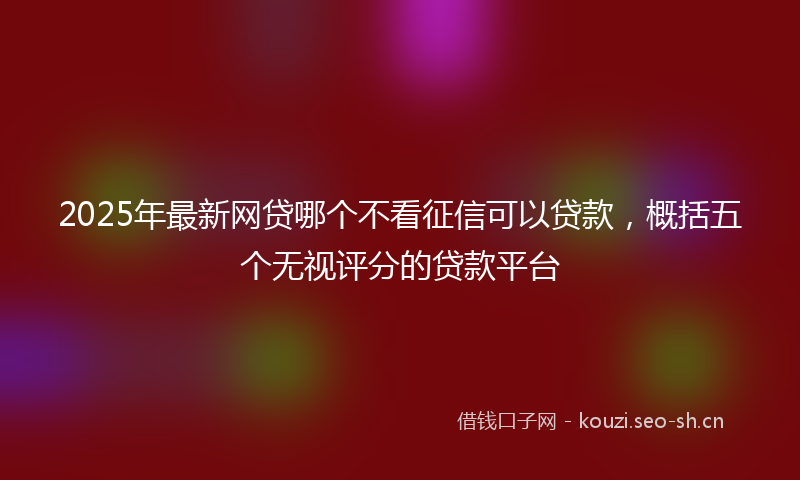 2025年最新网贷哪个不看征信可以贷款，概括五个无视评分的贷款平台
