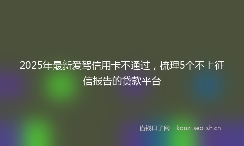 2025年最新爱驾信用卡不通过，梳理5个不上征信报告的贷款平台