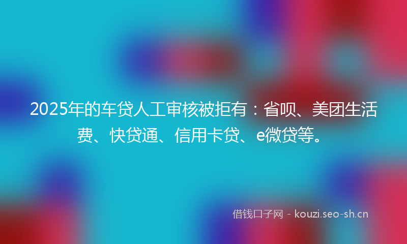 2025年的车贷人工审核被拒有：省呗、美团生活费、快贷通、信用卡贷、e微贷等。