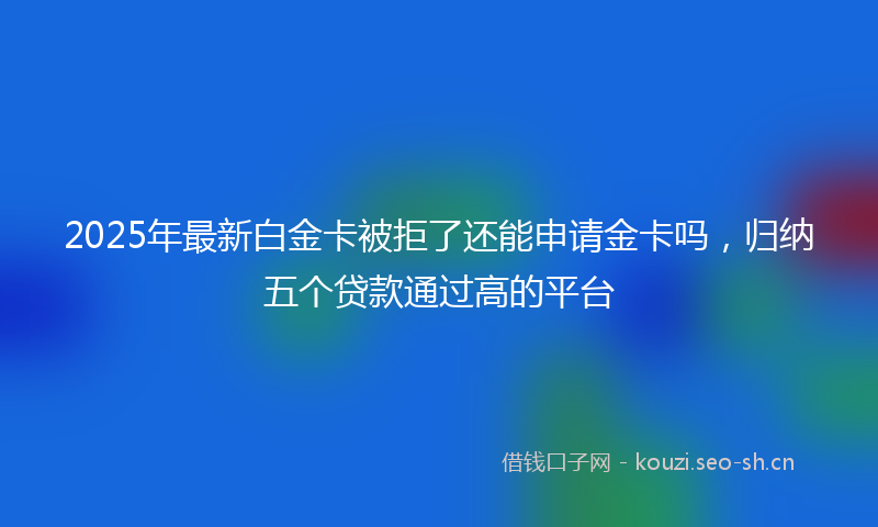 2025年最新白金卡被拒了还能申请金卡吗，归纳五个贷款通过高的平台