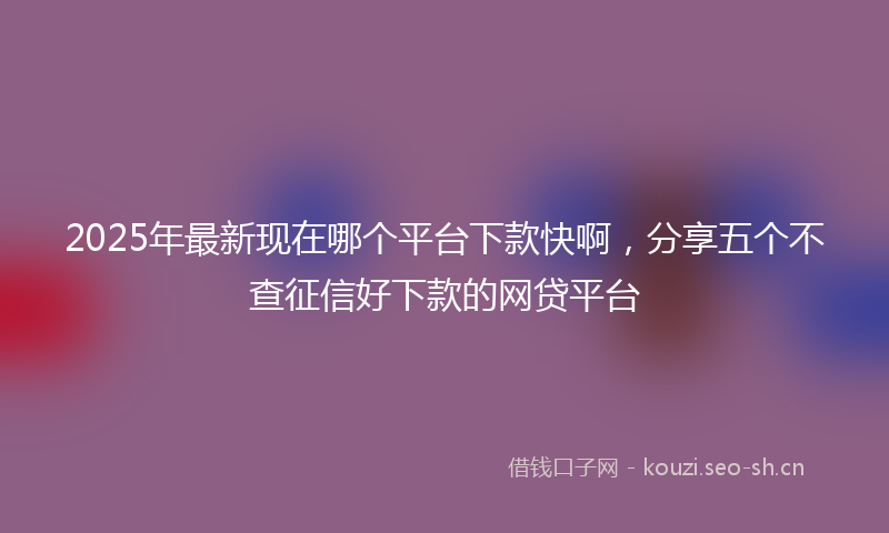 2025年最新现在哪个平台下款快啊，分享五个不查征信好下款的网贷平台