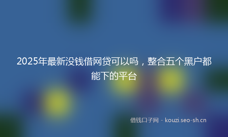 2025年最新没钱借网贷可以吗，整合五个黑户都能下的平台