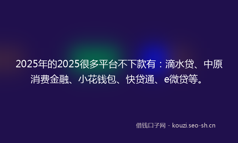 2025年的2025很多平台不下款有：滴水贷、中原消费金融、小花钱包、快贷通、e微贷等。