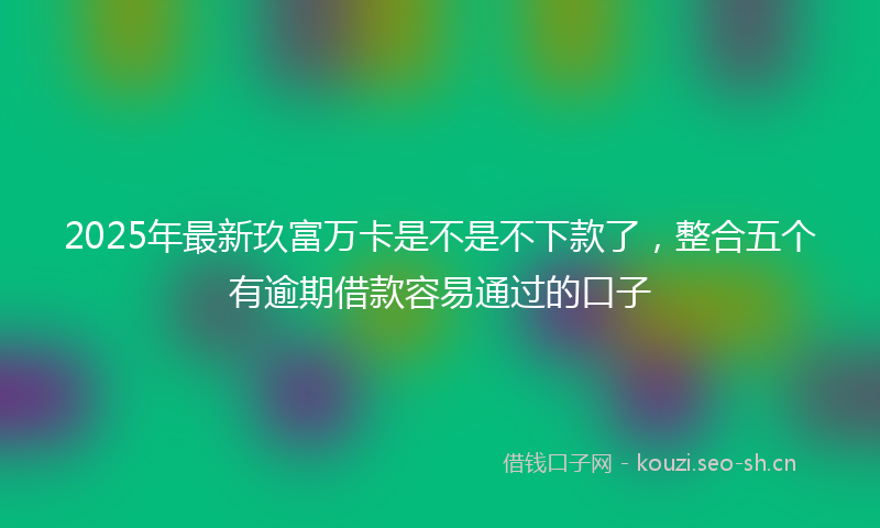 2025年最新玖富万卡是不是不下款了，整合五个有逾期借款容易通过的口子