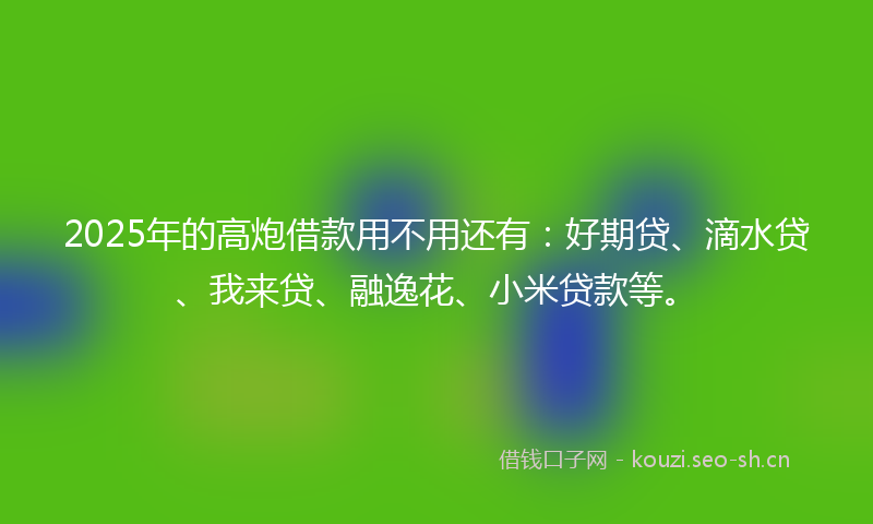 2025年的高炮借款用不用还有：好期贷、滴水贷、我来贷、融逸花、小米贷款等。
