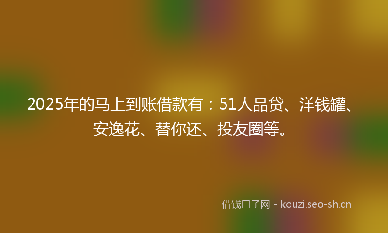 2025年的马上到账借款有：51人品贷、洋钱罐、安逸花、替你还、投友圈等。