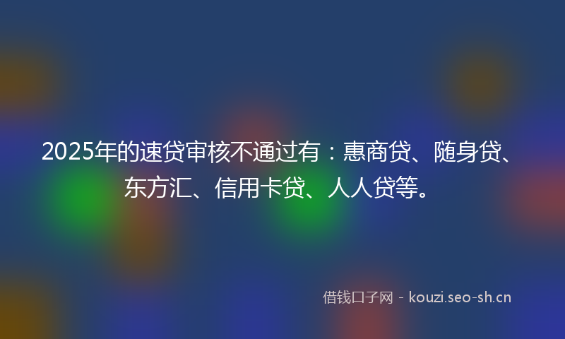 2025年的速贷审核不通过有：惠商贷、随身贷、东方汇、信用卡贷、人人贷等。