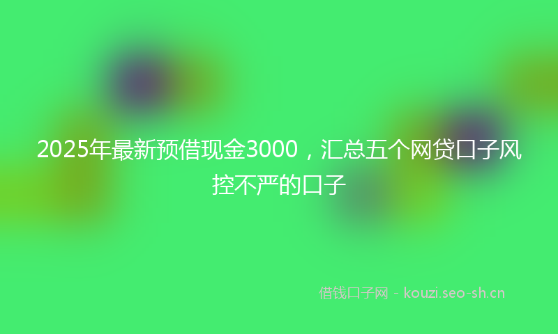 2025年最新预借现金3000，汇总五个网贷口子风控不严的口子