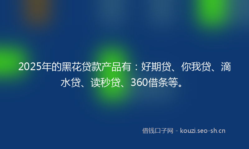2025年的黑花贷款产品有：好期贷、你我贷、滴水贷、读秒贷、360借条等。