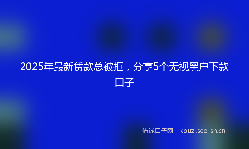 2025年最新赁款总被拒，分享5个无视黑户下款口子
