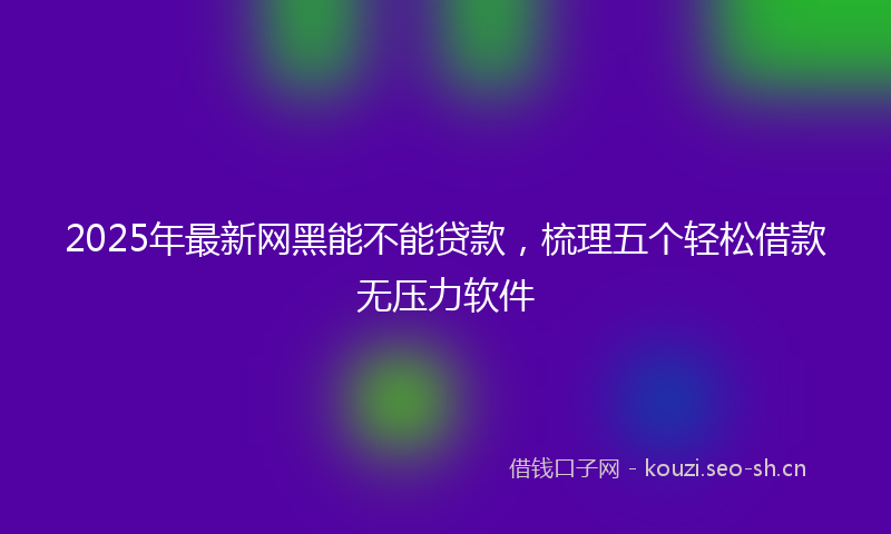 2025年最新网黑能不能贷款，梳理五个轻松借款无压力软件
