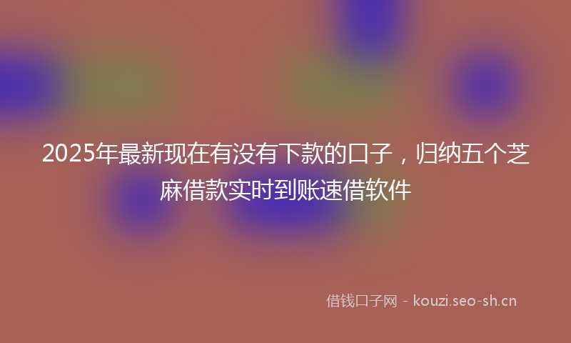 2025年最新现在有没有下款的口子，归纳五个芝麻借款实时到账速借软件