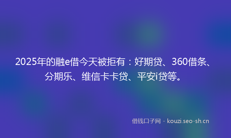 2025年的融e借今天被拒有：好期贷、360借条、分期乐、维信卡卡贷、平安i贷等。