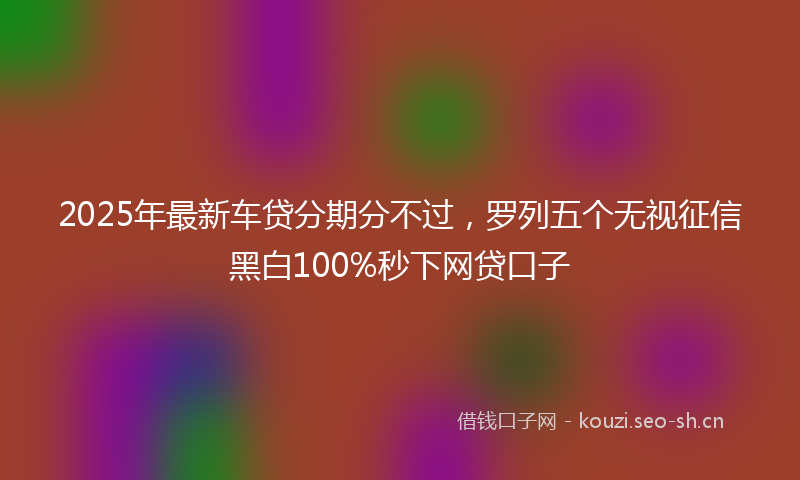 2025年最新车贷分期分不过，罗列五个无视征信黑白100%秒下网贷口子
