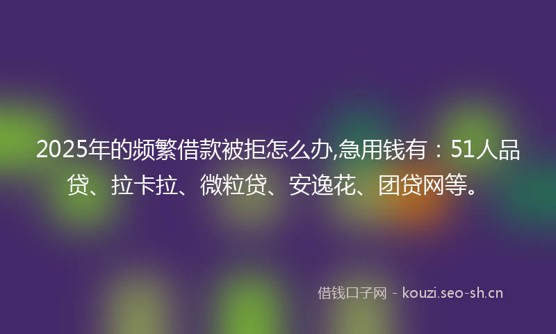 2025年的频繁借款被拒怎么办,急用钱有：51人品贷、拉卡拉、微粒贷、安逸花、团贷网等。
