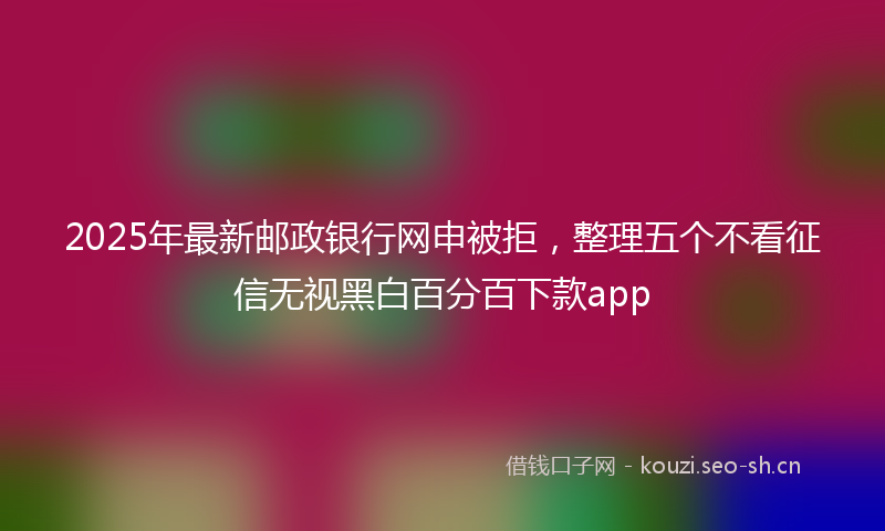 2025年最新邮政银行网申被拒，整理五个不看征信无视黑白百分百下款app