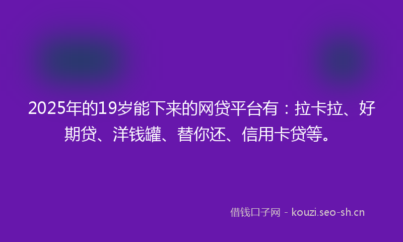 2025年的19岁能下来的网贷平台有：拉卡拉、好期贷、洋钱罐、替你还、信用卡贷等。