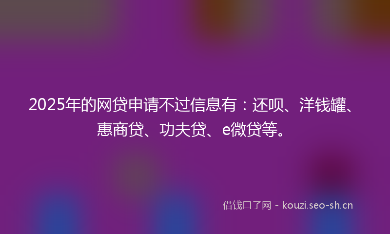2025年的网贷申请不过信息有：还呗、洋钱罐、惠商贷、功夫贷、e微贷等。
