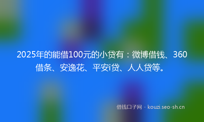 2025年的能借100元的小贷有：微博借钱、360借条、安逸花、平安i贷、人人贷等。