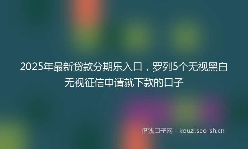2025年最新贷款分期乐入口，罗列5个无视黑白无视征信申请就下款的口子
