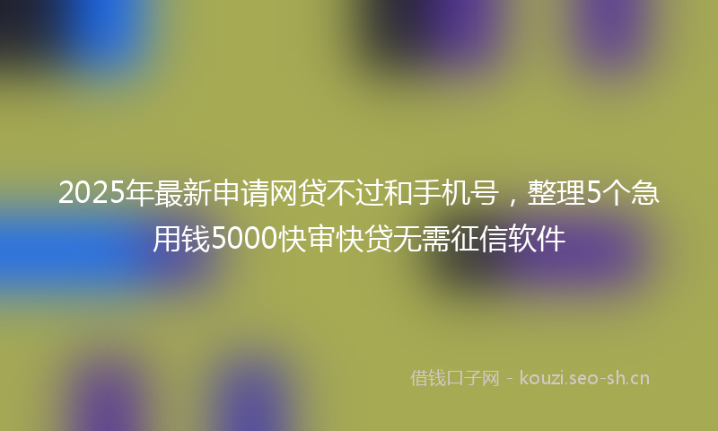 2025年最新申请网贷不过和手机号，整理5个急用钱5000快审快贷无需征信软件
