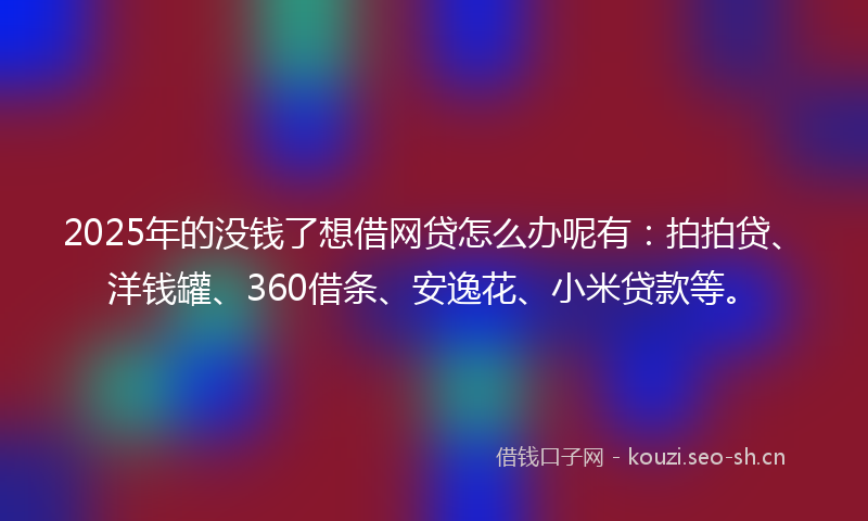 2025年的没钱了想借网贷怎么办呢有：拍拍贷、洋钱罐、360借条、安逸花、小米贷款等。