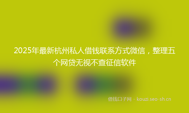 2025年最新杭州私人借钱联系方式微信，整理五个网贷无视不查征信软件