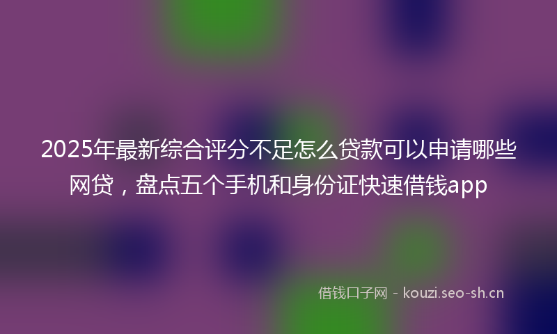 2025年最新综合评分不足怎么贷款可以申请哪些网贷，盘点五个手机和身份证快速借钱app