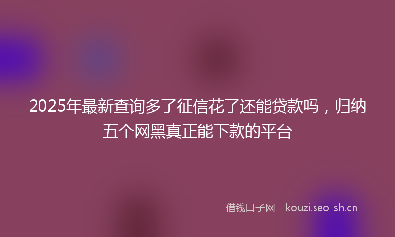 2025年最新查询多了征信花了还能贷款吗，归纳五个网黑真正能下款的平台