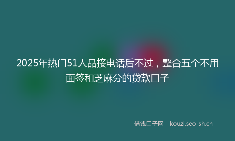 2025年热门51人品接电话后不过，整合五个不用面签和芝麻分的贷款口子