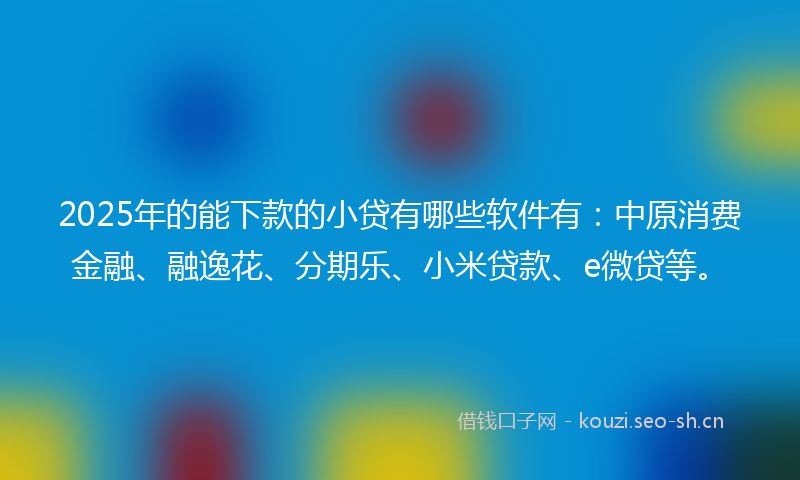 2025年的能下款的小贷有哪些软件有：中原消费金融、融逸花、分期乐、小米贷款、e微贷等。