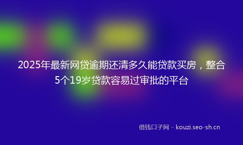 2025年最新网贷逾期还清多久能贷款买房，整合5个19岁贷款容易过审批的平台