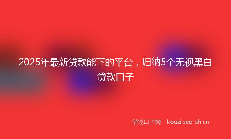 2025年最新贷款能下的平台，归纳5个无视黑白贷款口子