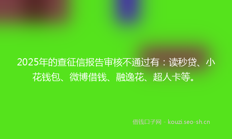 2025年的查征信报告审核不通过有：读秒贷、小花钱包、微博借钱、融逸花、超人卡等。