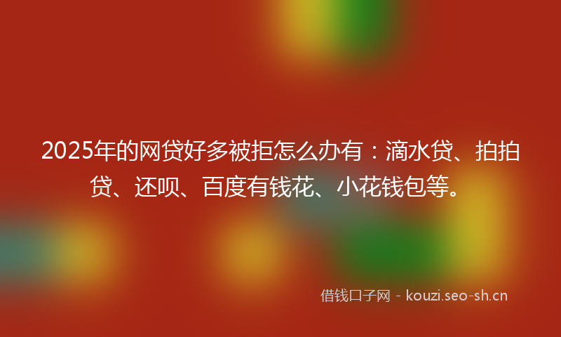 2025年的网贷好多被拒怎么办有：滴水贷、拍拍贷、还呗、百度有钱花、小花钱包等。