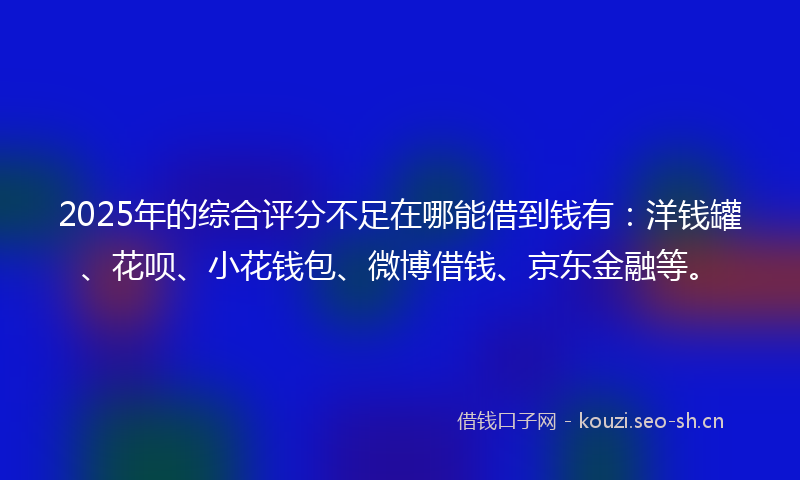 2025年的综合评分不足在哪能借到钱有：洋钱罐、花呗、小花钱包、微博借钱、京东金融等。