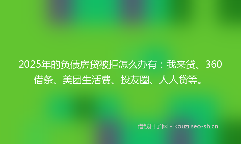 2025年的负债房贷被拒怎么办有：我来贷、360借条、美团生活费、投友圈、人人贷等。
