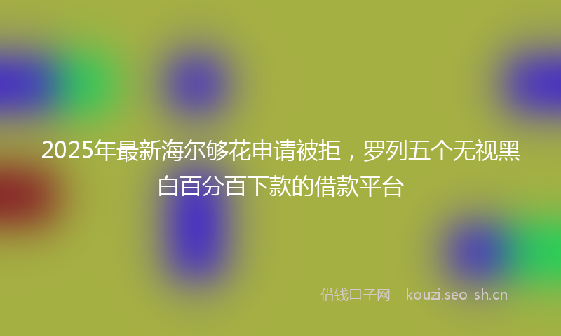 2025年最新海尔够花申请被拒，罗列五个无视黑白百分百下款的借款平台