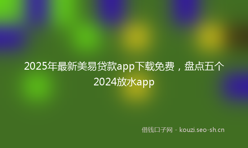 2025年最新美易贷款app下载免费，盘点五个2024放水app