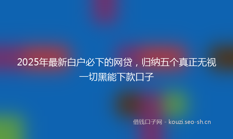 2025年最新白户必下的网贷，归纳五个真正无视一切黑能下款口子
