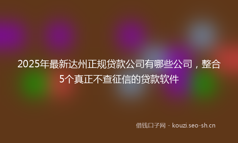 2025年最新达州正规贷款公司有哪些公司，整合5个真正不查征信的贷款软件