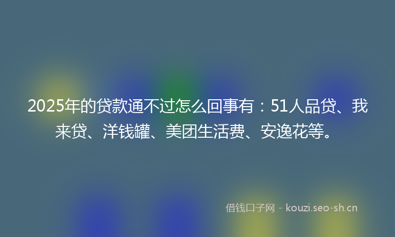 2025年的贷款通不过怎么回事有：51人品贷、我来贷、洋钱罐、美团生活费、安逸花等。