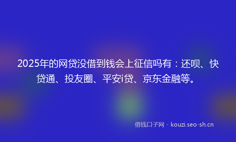 2025年的网贷没借到钱会上征信吗有：还呗、快贷通、投友圈、平安i贷、京东金融等。