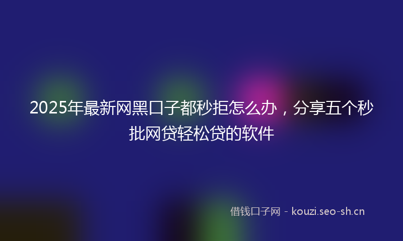 2025年最新网黑口子都秒拒怎么办，分享五个秒批网贷轻松贷的软件