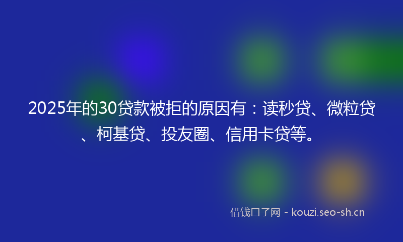 2025年的30贷款被拒的原因有：读秒贷、微粒贷、柯基贷、投友圈、信用卡贷等。