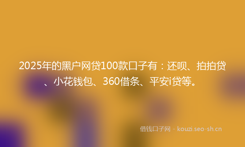 2025年的黑户网贷100款口子有：还呗、拍拍贷、小花钱包、360借条、平安i贷等。