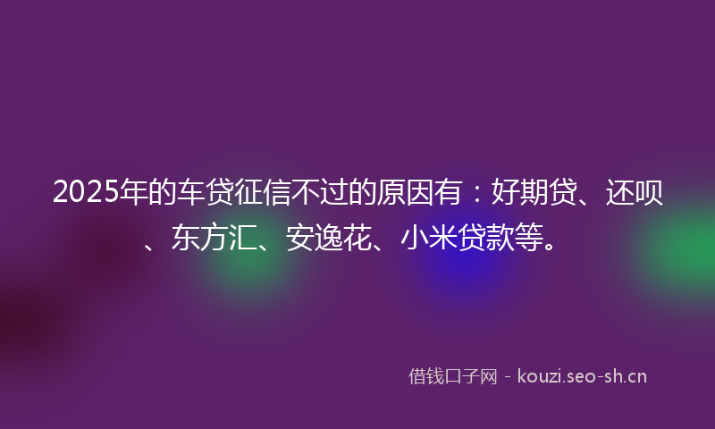 2025年的车贷征信不过的原因有：好期贷、还呗、东方汇、安逸花、小米贷款等。
