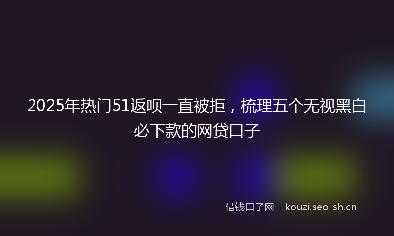 2025年热门51返呗一直被拒，梳理五个无视黑白必下款的网贷口子