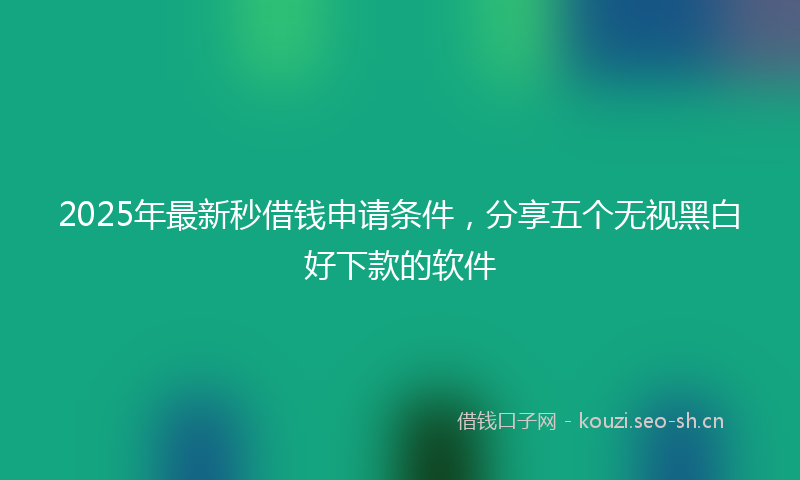 2025年最新秒借钱申请条件，分享五个无视黑白好下款的软件